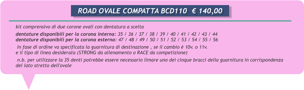 kit comprensivo di due corone ovali con dentatura a scelta      dentature disponibili per la corona interna: 35 / 36 / 37 / 38 / 39 / 40 / 41 / 42 / 43 / 44      dentature disponibili per la corona esterna: 47 / 48 / 49 / 50 / 51 / 52 / 53 / 54 / 55 / 56       In fase di ordine va specificata la guarnitura di destinazione , se il cambio  10v. o 11v.      e il tipo di linea desiderata (STRONG da allenamento o RACE da competizione)       n.b. per utilizzare la 35 denti potrebbe essere necessario limare uno dei cinque bracci della guarnitura in corrispondenza      del lato stretto dell'ovale       ROAD OVALE COMPATTA BCD110	 140,00