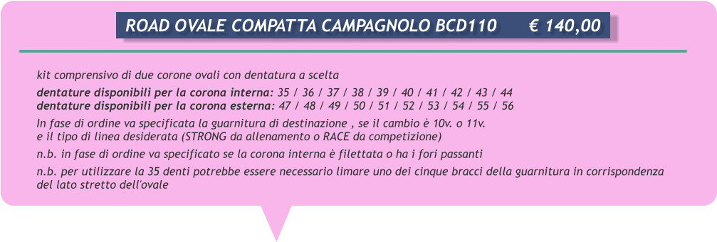 kit comprensivo di due corone ovali con dentatura a scelta dentature disponibili per la corona interna: 35 / 36 / 37 / 38 / 39 / 40 / 41 / 42 / 43 / 44 dentature disponibili per la corona esterna: 47 / 48 / 49 / 50 / 51 / 52 / 53 / 54 / 55 / 56 In fase di ordine va specificata la guarnitura di destinazione , se il cambio  10v. o 11v.  e il tipo di linea desiderata (STRONG da allenamento o RACE da competizione) n.b. in fase di ordine va specificato se la corona interna  filettata o ha i fori passanti n.b. per utilizzare la 35 denti potrebbe essere necessario limare uno dei cinque bracci della guarnitura in corrispondenza del lato stretto dell'ovale       ROAD OVALE COMPATTA CAMPAGNOLO BCD110		 140,00