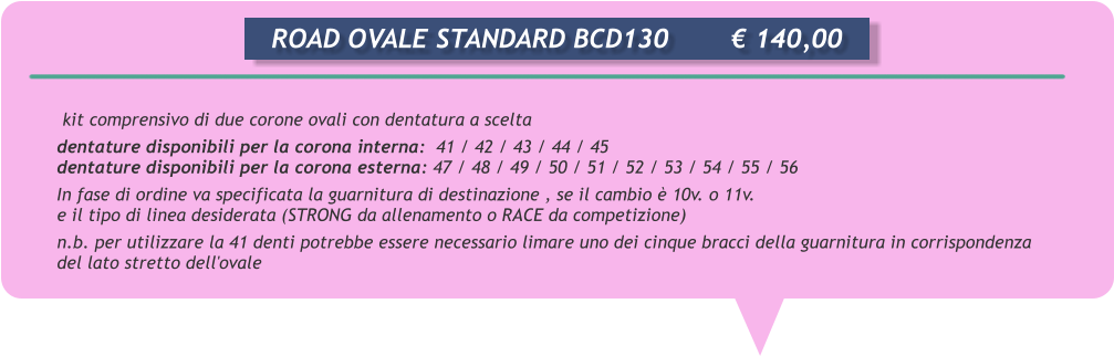 kit comprensivo di due corone ovali con dentatura a scelta dentature disponibili per la corona interna:  41 / 42 / 43 / 44 / 45 dentature disponibili per la corona esterna: 47 / 48 / 49 / 50 / 51 / 52 / 53 / 54 / 55 / 56 In fase di ordine va specificata la guarnitura di destinazione , se il cambio  10v. o 11v. e il tipo di linea desiderata (STRONG da allenamento o RACE da competizione) n.b. per utilizzare la 41 denti potrebbe essere necessario limare uno dei cinque bracci della guarnitura in corrispondenza del lato stretto dell'ovale       ROAD OVALE STANDARD BCD130		 140,00