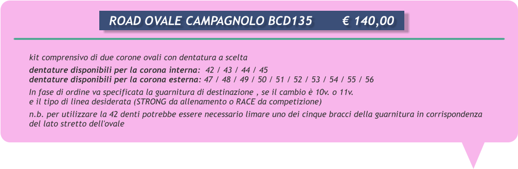 kit comprensivo di due corone ovali con dentatura a scelta dentature disponibili per la corona interna:  42 / 43 / 44 / 45 dentature disponibili per la corona esterna: 47 / 48 / 49 / 50 / 51 / 52 / 53 / 54 / 55 / 56 In fase di ordine va specificata la guarnitura di destinazione , se il cambio  10v. o 11v. e il tipo di linea desiderata (STRONG da allenamento o RACE da competizione) n.b. per utilizzare la 42 denti potrebbe essere necessario limare uno dei cinque bracci della guarnitura in corrispondenza del lato stretto dell'ovale      ROAD OVALE CAMPAGNOLO BCD135		 140,00