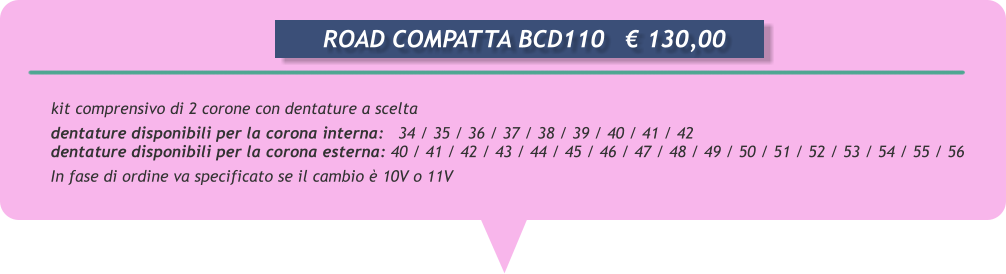 kit comprensivo di 2 corone con dentature a scelta  dentature disponibili per la corona interna:   34 / 35 / 36 / 37 / 38 / 39 / 40 / 41 / 42 dentature disponibili per la corona esterna: 40 / 41 / 42 / 43 / 44 / 45 / 46 / 47 / 48 / 49 / 50 / 51 / 52 / 53 / 54 / 55 / 56 In fase di ordine va specificato se il cambio è 10V o 11V             ROAD COMPATTA BCD110	€ 130,00