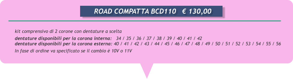 kit comprensivo di 2 corone con dentature a scelta  dentature disponibili per la corona interna:   34 / 35 / 36 / 37 / 38 / 39 / 40 / 41 / 42 dentature disponibili per la corona esterna: 40 / 41 / 42 / 43 / 44 / 45 / 46 / 47 / 48 / 49 / 50 / 51 / 52 / 53 / 54 / 55 / 56 In fase di ordine va specificato se il cambio  10V o 11V             ROAD COMPATTA BCD110	 130,00