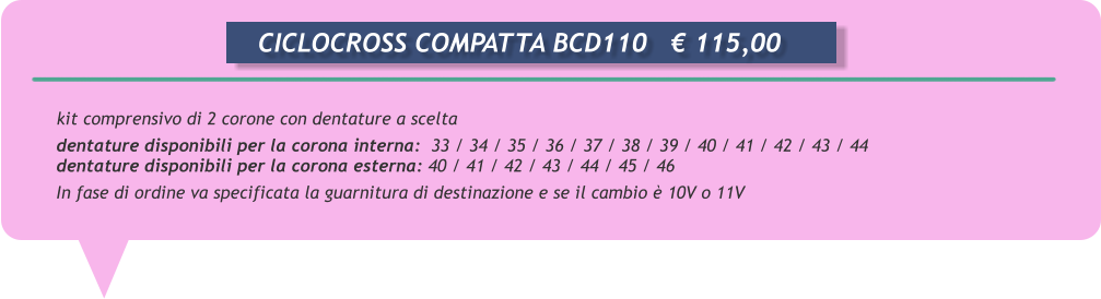 kit comprensivo di 2 corone con dentature a scelta  dentature disponibili per la corona interna:  33 / 34 / 35 / 36 / 37 / 38 / 39 / 40 / 41 / 42 / 43 / 44 dentature disponibili per la corona esterna: 40 / 41 / 42 / 43 / 44 / 45 / 46  In fase di ordine va specificata la guarnitura di destinazione e se il cambio  10V o 11V       CICLOCROSS COMPATTA BCD110	 115,00