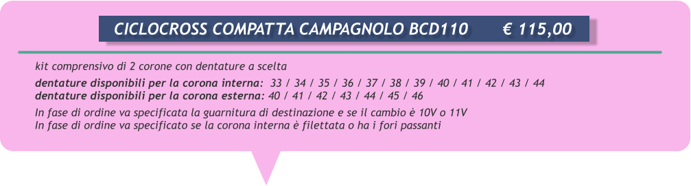 kit comprensivo di 2 corone con dentature a scelta  dentature disponibili per la corona interna:  33 / 34 / 35 / 36 / 37 / 38 / 39 / 40 / 41 / 42 / 43 / 44 dentature disponibili per la corona esterna: 40 / 41 / 42 / 43 / 44 / 45 / 46  In fase di ordine va specificata la guarnitura di destinazione e se il cambio  10V o 11V In fase di ordine va specificato se la corona interna  filettata o ha i fori passanti       CICLOCROSS COMPATTA CAMPAGNOLO BCD110		 115,00