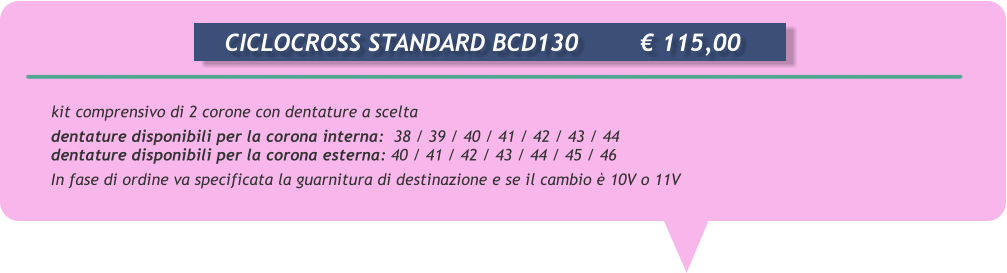kit comprensivo di 2 corone con dentature a scelta  dentature disponibili per la corona interna:  38 / 39 / 40 / 41 / 42 / 43 / 44 dentature disponibili per la corona esterna: 40 / 41 / 42 / 43 / 44 / 45 / 46 In fase di ordine va specificata la guarnitura di destinazione e se il cambio  10V o 11V       CICLOCROSS STANDARD BCD130		 115,00