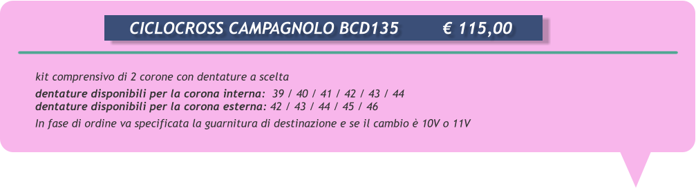 kit comprensivo di 2 corone con dentature a scelta  dentature disponibili per la corona interna:  39 / 40 / 41 / 42 / 43 / 44 dentature disponibili per la corona esterna: 42 / 43 / 44 / 45 / 46 In fase di ordine va specificata la guarnitura di destinazione e se il cambio  10V o 11V       CICLOCROSS CAMPAGNOLO BCD135		 115,00