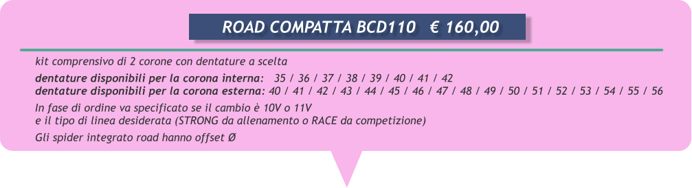 kit comprensivo di 2 corone con dentature a scelta  dentature disponibili per la corona interna:   35 / 36 / 37 / 38 / 39 / 40 / 41 / 42 dentature disponibili per la corona esterna: 40 / 41 / 42 / 43 / 44 / 45 / 46 / 47 / 48 / 49 / 50 / 51 / 52 / 53 / 54 / 55 / 56 In fase di ordine va specificato se il cambio  10V o 11V       e il tipo di linea desiderata (STRONG da allenamento o RACE da competizione) Gli spider integrato road hanno offset         ROAD COMPATTA BCD110	 160,00