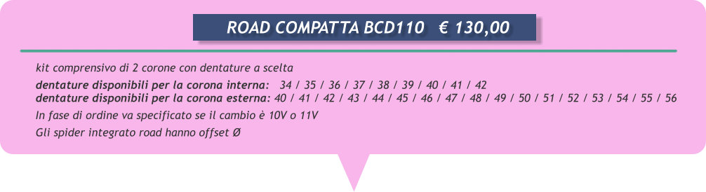 kit comprensivo di 2 corone con dentature a scelta  dentature disponibili per la corona interna:   34 / 35 / 36 / 37 / 38 / 39 / 40 / 41 / 42 dentature disponibili per la corona esterna: 40 / 41 / 42 / 43 / 44 / 45 / 46 / 47 / 48 / 49 / 50 / 51 / 52 / 53 / 54 / 55 / 56 In fase di ordine va specificato se il cambio è 10V o 11V       Gli spider integrato road hanno offset Ø        ROAD COMPATTA BCD110	€ 130,00