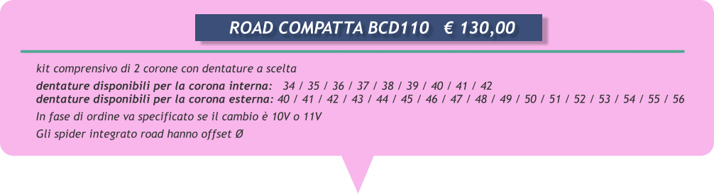kit comprensivo di 2 corone con dentature a scelta  dentature disponibili per la corona interna:   34 / 35 / 36 / 37 / 38 / 39 / 40 / 41 / 42 dentature disponibili per la corona esterna: 40 / 41 / 42 / 43 / 44 / 45 / 46 / 47 / 48 / 49 / 50 / 51 / 52 / 53 / 54 / 55 / 56 In fase di ordine va specificato se il cambio  10V o 11V       Gli spider integrato road hanno offset         ROAD COMPATTA BCD110	 130,00