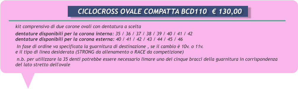 kit comprensivo di due corone ovali con dentatura a scelta      dentature disponibili per la corona interna: 35 / 36 / 37 / 38 / 39 / 40 / 41 / 42       dentature disponibili per la corona esterna: 40 / 41 / 42 / 43 / 44 / 45 / 46       In fase di ordine va specificata la guarnitura di destinazione , se il cambio  10v. o 11v.      e il tipo di linea desiderata (STRONG da allenamento o RACE da competizione)       n.b. per utilizzare la 35 denti potrebbe essere necessario limare uno dei cinque bracci della guarnitura in corrispondenza      del lato stretto dell'ovale       CICLOCROSS OVALE COMPATTA BCD110	 130,00