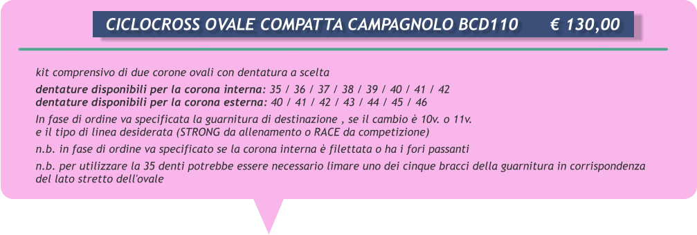 kit comprensivo di due corone ovali con dentatura a scelta dentature disponibili per la corona interna: 35 / 36 / 37 / 38 / 39 / 40 / 41 / 42 dentature disponibili per la corona esterna: 40 / 41 / 42 / 43 / 44 / 45 / 46 In fase di ordine va specificata la guarnitura di destinazione , se il cambio  10v. o 11v.  e il tipo di linea desiderata (STRONG da allenamento o RACE da competizione) n.b. in fase di ordine va specificato se la corona interna  filettata o ha i fori passanti n.b. per utilizzare la 35 denti potrebbe essere necessario limare uno dei cinque bracci della guarnitura in corrispondenza del lato stretto dell'ovale       CICLOCROSS OVALE COMPATTA CAMPAGNOLO BCD110		 130,00