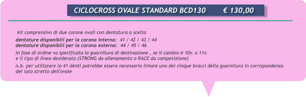 kit comprensivo di due corone ovali con dentatura a scelta dentature disponibili per la corona interna:  41 / 42 / 43 / 44 dentature disponibili per la corona esterna:  44 / 45 / 46 In fase di ordine va specificata la guarnitura di destinazione , se il cambio  10v. o 11v. e il tipo di linea desiderata (STRONG da allenamento o RACE da competizione) n.b. per utilizzare la 41 denti potrebbe essere necessario limare uno dei cinque bracci della guarnitura in corrispondenza del lato stretto dell'ovale       CICLOCROSS OVALE STANDARD BCD130		 130,00