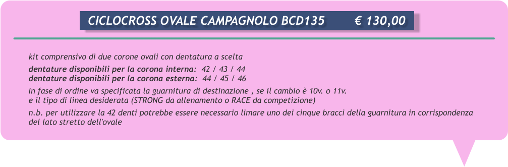 kit comprensivo di due corone ovali con dentatura a scelta dentature disponibili per la corona interna:  42 / 43 / 44 dentature disponibili per la corona esterna:  44 / 45 / 46 In fase di ordine va specificata la guarnitura di destinazione , se il cambio  10v. o 11v. e il tipo di linea desiderata (STRONG da allenamento o RACE da competizione) n.b. per utilizzare la 42 denti potrebbe essere necessario limare uno dei cinque bracci della guarnitura in corrispondenza del lato stretto dell'ovale      CICLOCROSS OVALE CAMPAGNOLO BCD135		 130,00