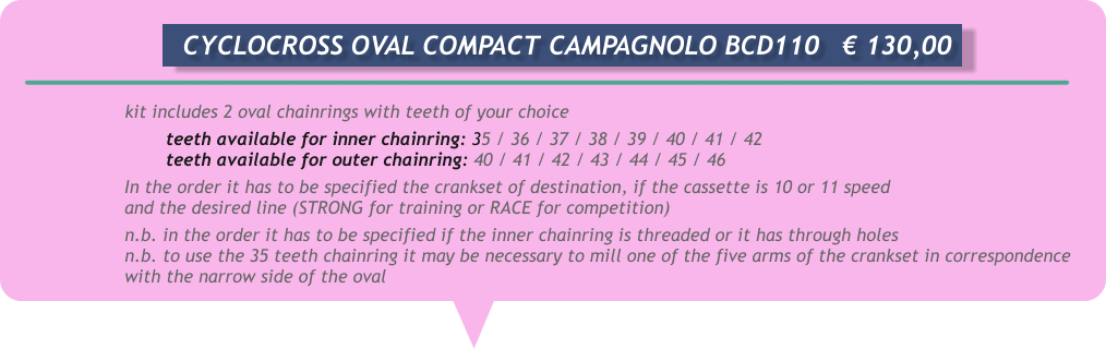kit includes 2 oval chainrings with teeth of your choice teeth available for inner chainring: 35 / 36 / 37 / 38 / 39 / 40 / 41 / 42 teeth available for outer chainring: 40 / 41 / 42 / 43 / 44 / 45 / 46 In the order it has to be specified the crankset of destination, if the cassette is 10 or 11 speed and the desired line (STRONG for training or RACE for competition) n.b. in the order it has to be specified if the inner chainring is threaded or it has through holes n.b. to use the 35 teeth chainring it may be necessary to mill one of the five arms of the crankset in correspondence with the narrow side of the oval       CYCLOCROSS OVAL COMPACT CAMPAGNOLO BCD110	€ 130,00