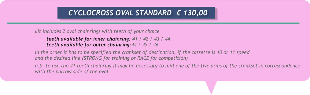 kit includes 2 oval chainrings with teeth of your choice teeth available for inner chainring: 41 / 42 / 43 / 44 teeth available for outer chainring:44 / 45 / 46 In the order it has to be specified the crankset of destination, if the cassette is 10 or 11 speed and the desired line (STRONG for training or RACE for competition) n.b. to use the 41 teeth chainring it may be necessary to mill one of the five arms of the crankset in correspondence with the narrow side of the oval       CYCLOCROSS OVAL STANDARD	  € 130,00
