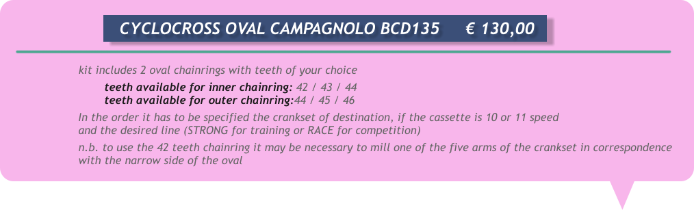 kit includes 2 oval chainrings with teeth of your choice teeth available for inner chainring: 42 / 43 / 44 teeth available for outer chainring:44 / 45 / 46 In the order it has to be specified the crankset of destination, if the cassette is 10 or 11 speed and the desired line (STRONG for training or RACE for competition) n.b. to use the 42 teeth chainring it may be necessary to mill one of the five arms of the crankset in correspondence with the narrow side of the oval       CYCLOCROSS OVAL CAMPAGNOLO BCD135	  € 130,00