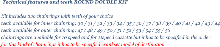 Technical features and teeth ROUND DOUBLE KIT   Kit includes two chainrings with teeth of your choice   teeth available for inner chainring: 30 / 31 / 32 / 33 / 34 / 35 / 36 / 37 / 38 / 39 / 40 / 41 / 42 / 43 / 44 teeth available for outer chainring: 47 / 48 / 49 / 50 / 51 / 52 / 53 / 54 / 55 / 56  chainrings are available for 10 speed and for 11speed cassette but it has to be specified in the order for this kind of chainrings it has to be specified crankset model of destination