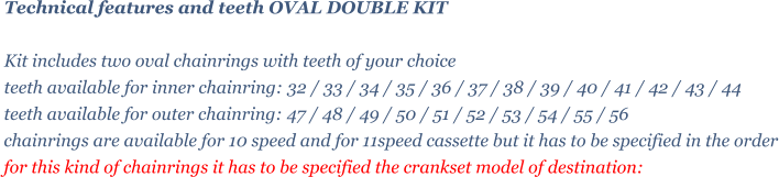 Technical features and teeth OVAL DOUBLE KIT   Kit includes two oval chainrings with teeth of your choice teeth available for inner chainring: 32 / 33 / 34 / 35 / 36 / 37 / 38 / 39 / 40 / 41 / 42 / 43 / 44 teeth available for outer chainring: 47 / 48 / 49 / 50 / 51 / 52 / 53 / 54 / 55 / 56  chainrings are available for 10 speed and for 11speed cassette but it has to be specified in the order for this kind of chainrings it has to be specified the crankset model of destination: