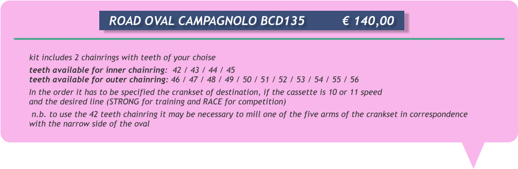 kit includes 2 chainrings with teeth of your choise teeth available for inner chainring:  42 / 43 / 44 / 45 teeth available for outer chainring: 46 / 47 / 48 / 49 / 50 / 51 / 52 / 53 / 54 / 55 / 56 In the order it has to be specified the crankset of destination, if the cassette is 10 or 11 speed and the desired line (STRONG for training and RACE for competition)  n.b. to use the 42 teeth chainring it may be necessary to mill one of the five arms of the crankset in correspondence with the narrow side of the oval      ROAD OVAL CAMPAGNOLO BCD135		 140,00