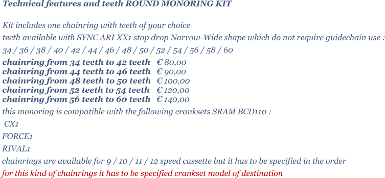 Technical features and teeth ROUND MONORING KIT  Kit includes one chainring with teeth of your choice   teeth available with SYNC ARI XX1 stop drop Narrow-Wide shape which do not require guidechain use : 34 / 36 / 38 / 40 / 42 / 44 / 46 / 48 / 50 / 52 / 54 / 56 / 58 / 60 chainring from 34 teeth to 42 teeth 	 80,00 chainring from 44 teeth to 46 teeth 	 90,00 chainring from 48 teeth to 50 teeth 	 100,00 chainring from 52 teeth to 54 teeth 	 120,00 chainring from 56 teeth to 60 teeth 	 140,00 this monoring is compatible with the following cranksets SRAM BCD110 :  CX1 FORCE1 RIVAL1 chainrings are available for 9 / 10 / 11 / 12 speed cassette but it has to be specified in the order for this kind of chainrings it has to be specified crankset model of destination