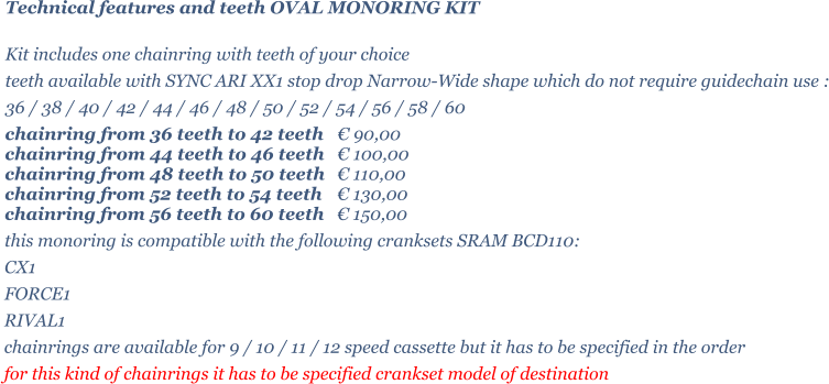 Technical features and teeth OVAL MONORING KIT  Kit includes one chainring with teeth of your choice   teeth available with SYNC ARI XX1 stop drop Narrow-Wide shape which do not require guidechain use : 36 / 38 / 40 / 42 / 44 / 46 / 48 / 50 / 52 / 54 / 56 / 58 / 60 chainring from 36 teeth to 42 teeth 	 90,00 chainring from 44 teeth to 46 teeth 	 100,00 chainring from 48 teeth to 50 teeth 	 110,00 chainring from 52 teeth to 54 teeth 	 130,00 chainring from 56 teeth to 60 teeth 	 150,00 this monoring is compatible with the following cranksets SRAM BCD110: CX1 FORCE1 RIVAL1 chainrings are available for 9 / 10 / 11 / 12 speed cassette but it has to be specified in the order for this kind of chainrings it has to be specified crankset model of destination