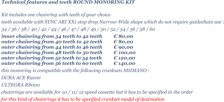 Technical features and teeth ROUND MONORING KIT  Kit includes one chainring with teeth of your choice   teeth available with SYNC ARI XX1 stop drop Narrow-Wide shape which do not require guidechain use : 34 / 36 / 38 / 40 / 42 / 44 / 46 / 47 / 48 / 49 / 50 / 52 / 54 / 56 / 58 / 60 inner chainring from 34 teeth to 42 teeth 	 80,00 outer chainring from 40 teeth to 42 teeth 	 80,00 outer chainring from 44 teeth to 46 teeth 	 90,00 outer chainring from 48 teeth to 50 teeth 	 100,00 outer chainring from 52 teeth to 54 teeth 	 120,00 outer chainring from 56 teeth to 60 teeth 	 140,00 this monoring is compatible with the following cranksets SHIMANO : DURA ACE R9100 ULTEGRA R8000 chainrings are available for 10 / 11/ 12 speed cassette but it has to be specified in the order for this kind of chainrings it has to be specified crankset model of destination