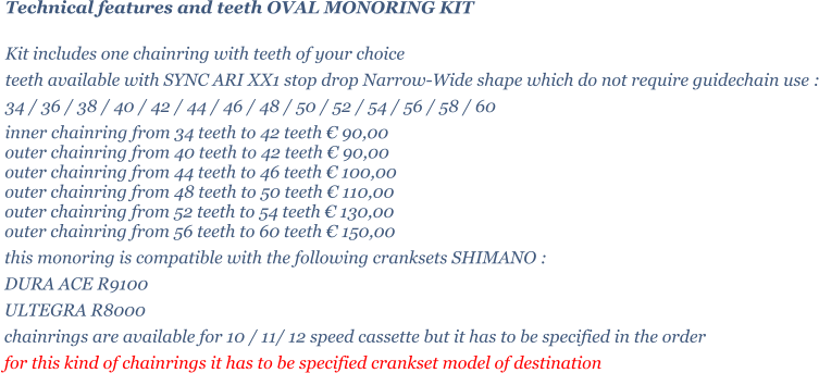 Technical features and teeth OVAL MONORING KIT  Kit includes one chainring with teeth of your choice   teeth available with SYNC ARI XX1 stop drop Narrow-Wide shape which do not require guidechain use : 34 / 36 / 38 / 40 / 42 / 44 / 46 / 48 / 50 / 52 / 54 / 56 / 58 / 60 inner chainring from 34 teeth to 42 teeth  90,00 outer chainring from 40 teeth to 42 teeth  90,00 outer chainring from 44 teeth to 46 teeth  100,00 outer chainring from 48 teeth to 50 teeth  110,00 outer chainring from 52 teeth to 54 teeth  130,00 outer chainring from 56 teeth to 60 teeth  150,00 this monoring is compatible with the following cranksets SHIMANO : DURA ACE R9100 ULTEGRA R8000 chainrings are available for 10 / 11/ 12 speed cassette but it has to be specified in the order for this kind of chainrings it has to be specified crankset model of destination