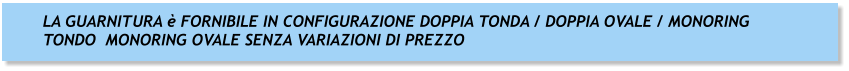 LA GUARNITURA è FORNIBILE IN CONFIGURAZIONE DOPPIA TONDA / DOPPIA OVALE / MONORING TONDO  MONORING OVALE SENZA VARIAZIONI DI PREZZO