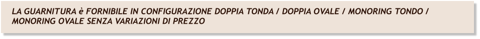 LA GUARNITURA è FORNIBILE IN CONFIGURAZIONE DOPPIA TONDA / DOPPIA OVALE / MONORING TONDO / MONORING OVALE SENZA VARIAZIONI DI PREZZO