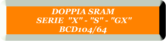 DOPPIA SRAM  SERIE  "X" - "S" - "GX" BCD104/64